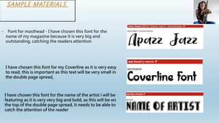 SAMPLE MATERIALS
• Font for masthead - I have chosen this font for the
name of my magazine because it is very big and
outstanding, catching the readers attention
I have chosen this font for my Coverline as it is very easy
to read, this is important as this text will be very small in
the double page spread,
I have chosen this font for the name of the artist i will be
featuring as it is very very big and bold, as this will be on
the top of the double page spread, it needs to be able to
catch the attention of the reader
 