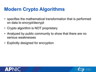 Modern Crypto Algorithms
•  specifies the mathematical transformation that is performed
on data to encrypt/decrypt
•  Crypto algorithm is NOT proprietary
•  Analyzed by public community to show that there are no
serious weaknesses
•  Explicitly designed for encryption
 