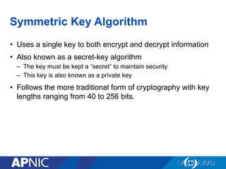 Symmetric Key Algorithm
•  Uses a single key to both encrypt and decrypt information
•  Also known as a secret-key algorithm
–  The key must be kept a “secret” to maintain security
–  This key is also known as a private key
•  Follows the more traditional form of cryptography with key
lengths ranging from 40 to 256 bits.
 