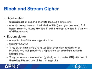 Block and Stream Cipher
•  Block cipher
–  takes a block of bits and encrypts them as a single unit
–  operate on a pre-determined block of bits (one byte, one word, 512
bytes, so forth), mixing key data in with the message data in a variety
of different ways.
•  Stream cipher
–  encrypts bits of the message at a time
–  typically bit-wise.
–  They either have a very long key (that eventually repeats) or a
reusable key that generates a repeatable but seemingly random
string of bits.
–  They perform some operation (typically an exclusive OR) with one of
these key bits and one of the message bits.
 