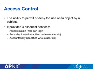 Access Control
•  The ability to permit or deny the use of an object by a
subject.
•  It provides 3 essential services:
–  Authentication (who can login)
–  Authorization (what authorized users can do)
–  Accountability (identifies what a user did)
 
