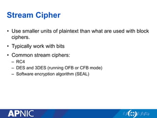 Stream Cipher
•  Use smaller units of plaintext than what are used with block
ciphers.
•  Typically work with bits
•  Common stream ciphers:
–  RC4
–  DES and 3DES (running OFB or CFB mode)
–  Software encryption algorithm (SEAL)
 