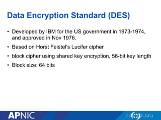 Data Encryption Standard (DES)
•  Developed by IBM for the US government in 1973-1974,
and approved in Nov 1976.
•  Based on Horst Feistel’s Lucifer cipher
•  block cipher using shared key encryption, 56-bit key length
•  Block size: 64 bits
 