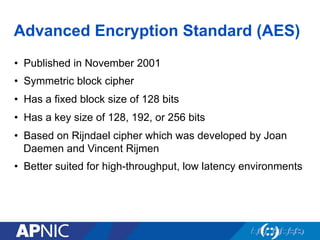 Advanced Encryption Standard (AES)
•  Published in November 2001
•  Symmetric block cipher
•  Has a fixed block size of 128 bits
•  Has a key size of 128, 192, or 256 bits
•  Based on Rijndael cipher which was developed by Joan
Daemen and Vincent Rijmen
•  Better suited for high-throughput, low latency environments
 