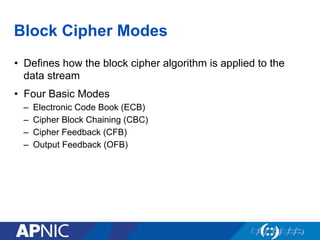Block Cipher Modes
•  Defines how the block cipher algorithm is applied to the
data stream
•  Four Basic Modes
–  Electronic Code Book (ECB)
–  Cipher Block Chaining (CBC)
–  Cipher Feedback (CFB)
–  Output Feedback (OFB)
 
