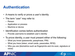Authentication
•  A means to verify or prove a user’s identity
•  The term “user” may refer to:
–  Person
–  Application or process
–  Machine or device
•  Identification comes before authentication
–  Provide username to establish user’s identity
•  To prove identity, a user must present either of the following:
–  What you know (passwords, passphrase, PIN)
–  What you have (token, smart cards, passcodes, RFID)
–  Who you are (biometrics such as fingerprints and iris scan, signature or
voice)
 