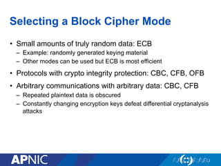 Selecting a Block Cipher Mode
•  Small amounts of truly random data: ECB
–  Example: randomly generated keying material
–  Other modes can be used but ECB is most efficient
•  Protocols with crypto integrity protection: CBC, CFB, OFB
•  Arbitrary communications with arbitrary data: CBC, CFB
–  Repeated plaintext data is obscured
–  Constantly changing encryption keys defeat differential cryptanalysis
attacks
 