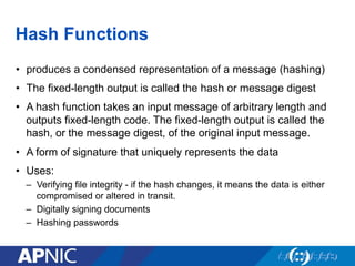 Hash Functions
•  produces a condensed representation of a message (hashing)
•  The fixed-length output is called the hash or message digest
•  A hash function takes an input message of arbitrary length and
outputs fixed-length code. The fixed-length output is called the
hash, or the message digest, of the original input message.
•  A form of signature that uniquely represents the data
•  Uses:
–  Verifying file integrity - if the hash changes, it means the data is either
compromised or altered in transit.
–  Digitally signing documents
–  Hashing passwords
 