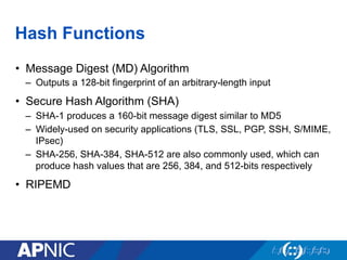 Hash Functions
•  Message Digest (MD) Algorithm
–  Outputs a 128-bit fingerprint of an arbitrary-length input
•  Secure Hash Algorithm (SHA)
–  SHA-1 produces a 160-bit message digest similar to MD5
–  Widely-used on security applications (TLS, SSL, PGP, SSH, S/MIME,
IPsec)
–  SHA-256, SHA-384, SHA-512 are also commonly used, which can
produce hash values that are 256, 384, and 512-bits respectively
•  RIPEMD
 