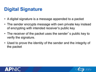Digital Signature
•  A digital signature is a message appended to a packet
•  The sender encrypts message with own private key instead
of encrypting with intended receiver’s public key
•  The receiver of the packet uses the sender’s public key to
verify the signature.
•  Used to prove the identity of the sender and the integrity of
the packet
 