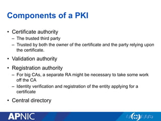 Components of a PKI
•  Certificate authority
–  The trusted third party
–  Trusted by both the owner of the certificate and the party relying upon
the certificate.
•  Validation authority
•  Registration authority
–  For big CAs, a separate RA might be necessary to take some work
off the CA
–  Identity verification and registration of the entity applying for a
certificate
•  Central directory
 