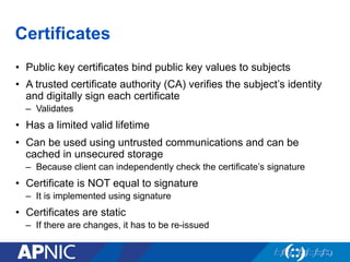 Certificates
•  Public key certificates bind public key values to subjects
•  A trusted certificate authority (CA) verifies the subject’s identity
and digitally sign each certificate
–  Validates
•  Has a limited valid lifetime
•  Can be used using untrusted communications and can be
cached in unsecured storage
–  Because client can independently check the certificate’s signature
•  Certificate is NOT equal to signature
–  It is implemented using signature
•  Certificates are static
–  If there are changes, it has to be re-issued
 