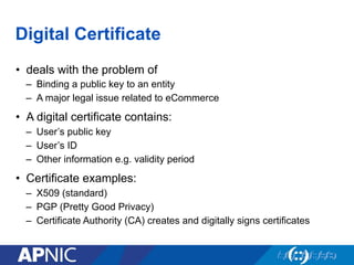 Digital Certificate
•  deals with the problem of
–  Binding a public key to an entity
–  A major legal issue related to eCommerce
•  A digital certificate contains:
–  User’s public key
–  User’s ID
–  Other information e.g. validity period
•  Certificate examples:
–  X509 (standard)
–  PGP (Pretty Good Privacy)
–  Certificate Authority (CA) creates and digitally signs certificates
 