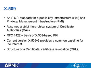 X.509
•  An ITU-T standard for a public key infrastructure (PKI) and
Privilege Management Infrastructure (PMI)
•  Assumes a strict hierarchical system of Certificate
Authorities (CAs)
•  RFC 1422 – basis of X.509-based PKI
•  Current version X.509v3 provides a common baseline for
the Internet
•  Structure of a Certificate, certificate revocation (CRLs)
 