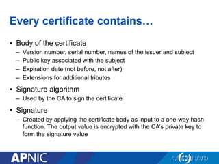 Every certificate contains…
•  Body of the certificate
–  Version number, serial number, names of the issuer and subject
–  Public key associated with the subject
–  Expiration date (not before, not after)
–  Extensions for additional tributes
•  Signature algorithm
–  Used by the CA to sign the certificate
•  Signature
–  Created by applying the certificate body as input to a one-way hash
function. The output value is encrypted with the CA’s private key to
form the signature value
 