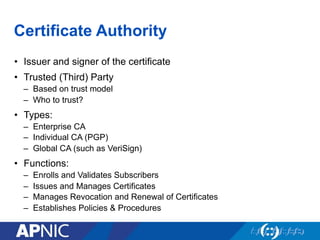 Certificate Authority
•  Issuer and signer of the certificate
•  Trusted (Third) Party
–  Based on trust model
–  Who to trust?
•  Types:
–  Enterprise CA
–  Individual CA (PGP)
–  Global CA (such as VeriSign)
•  Functions:
–  Enrolls and Validates Subscribers
–  Issues and Manages Certificates
–  Manages Revocation and Renewal of Certificates
–  Establishes Policies & Procedures
 