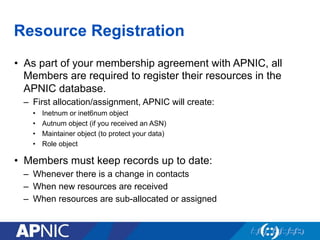 Resource Registration
•  As part of your membership agreement with APNIC, all
Members are required to register their resources in the
APNIC database.
–  First allocation/assignment, APNIC will create:
•  Inetnum or inet6num object
•  Autnum object (if you received an ASN)
•  Maintainer object (to protect your data)
•  Role object
•  Members must keep records up to date:
–  Whenever there is a change in contacts
–  When new resources are received
–  When resources are sub-allocated or assigned
 