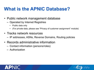 What is the APNIC Database?
•  Public network management database
–  Operated by Internet Registries
•  Public data only
•  (For private data, please see “Privacy of customer assignment” module)
•  Tracks network resources
–  IP addresses, ASNs, Reverse Domains, Routing policies
•  Records administrative information
–  Contact information (persons/roles)
–  Authorization
 