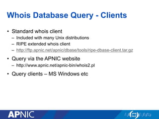 Whois Database Query - Clients
•  Standard whois client
–  Included with many Unix distributions
–  RIPE extended whois client
–  http://ftp.apnic.net/apnic/dbase/tools/ripe-dbase-client.tar.gz
•  Query via the APNIC website
–  http://www.apnic.net/apnic-bin/whois2.pl
•  Query clients – MS Windows etc
 
