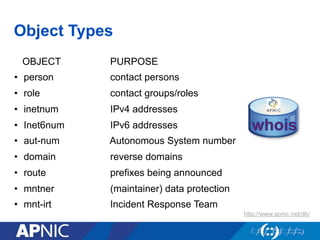 Object Types
OBJECT PURPOSE
•  person contact persons
•  role contact groups/roles
•  inetnum IPv4 addresses
•  Inet6num IPv6 addresses
•  aut-num Autonomous System number
•  domain reverse domains
•  route prefixes being announced
•  mntner (maintainer) data protection
•  mnt-irt Incident Response Team
http://www.apnic.net/db/
 
