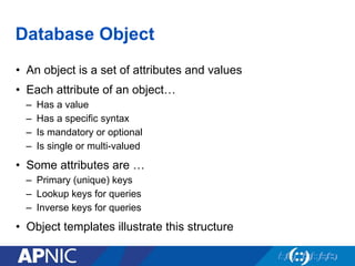 Database Object
•  An object is a set of attributes and values
•  Each attribute of an object…
–  Has a value
–  Has a specific syntax
–  Is mandatory or optional
–  Is single or multi-valued
•  Some attributes are …
–  Primary (unique) keys
–  Lookup keys for queries
–  Inverse keys for queries
•  Object templates illustrate this structure
 