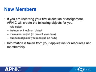 New Members
•  If you are receiving your first allocation or assignment,
APNIC will create the following objects for you:
–  role object
–  inetnum or inet6num object
–  maintainer object (to protect your data)
–  aut-num object (if you received an ASN)
•  Information is taken from your application for resources and
membership
 