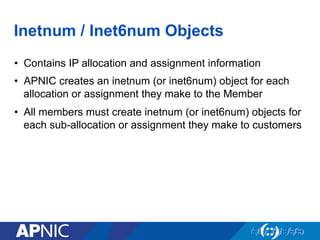 Inetnum / Inet6num Objects
•  Contains IP allocation and assignment information
•  APNIC creates an inetnum (or inet6num) object for each
allocation or assignment they make to the Member
•  All members must create inetnum (or inet6num) objects for
each sub-allocation or assignment they make to customers
 