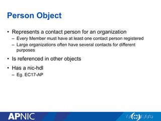 Person Object
•  Represents a contact person for an organization
–  Every Member must have at least one contact person registered
–  Large organizations often have several contacts for different
purposes
•  Is referenced in other objects
•  Has a nic-hdl
–  Eg. EC17-AP
 
