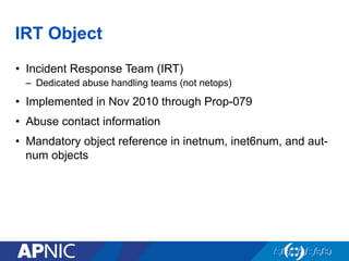 IRT Object
•  Incident Response Team (IRT)
–  Dedicated abuse handling teams (not netops)
•  Implemented in Nov 2010 through Prop-079
•  Abuse contact information
•  Mandatory object reference in inetnum, inet6num, and aut-
num objects
 