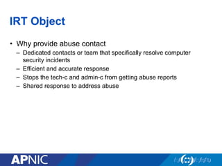 IRT Object
•  Why provide abuse contact
–  Dedicated contacts or team that specifically resolve computer
security incidents
–  Efficient and accurate response
–  Stops the tech-c and admin-c from getting abuse reports
–  Shared response to address abuse
 