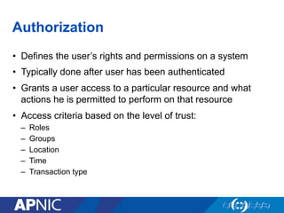 Authorization
•  Defines the user’s rights and permissions on a system
•  Typically done after user has been authenticated
•  Grants a user access to a particular resource and what
actions he is permitted to perform on that resource
•  Access criteria based on the level of trust:
–  Roles
–  Groups
–  Location
–  Time
–  Transaction type
 