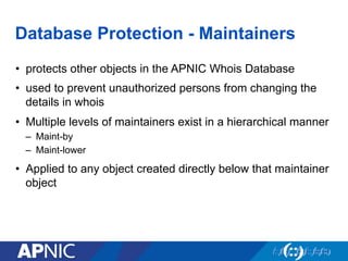 Database Protection - Maintainers
•  protects other objects in the APNIC Whois Database
•  used to prevent unauthorized persons from changing the
details in whois
•  Multiple levels of maintainers exist in a hierarchical manner
–  Maint-by
–  Maint-lower
•  Applied to any object created directly below that maintainer
object
 