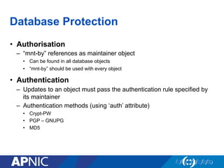 Database Protection
•  Authorisation
–  “mnt-by” references as maintainer object
•  Can be found in all database objects
•  “mnt-by” should be used with every object
•  Authentication
–  Updates to an object must pass the authentication rule specified by
its maintainer
–  Authentication methods (using ‘auth’ attribute)
•  Crypt-PW
•  PGP – GNUPG
•  MD5
 