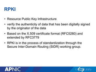 RPKI
•  Resource Public Key Infrastructure
•  verify the authenticity of data that has been digitally signed
by the originator of the data
•  Based on the X.509 certificate format (RFC5280) and
extended by RFC3779
•  RPKI is in the process of standardization through the
Secure Inter-Domain Routing (SIDR) working group.
 
