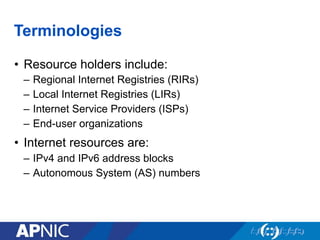 Terminologies
•  Resource holders include:
–  Regional Internet Registries (RIRs)
–  Local Internet Registries (LIRs)
–  Internet Service Providers (ISPs)
–  End-user organizations
•  Internet resources are:
–  IPv4 and IPv6 address blocks
–  Autonomous System (AS) numbers
 