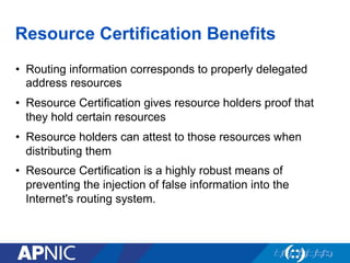 Resource Certification Benefits
•  Routing information corresponds to properly delegated
address resources
•  Resource Certification gives resource holders proof that
they hold certain resources
•  Resource holders can attest to those resources when
distributing them
•  Resource Certification is a highly robust means of
preventing the injection of false information into the
Internet's routing system.
 