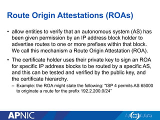Route Origin Attestations (ROAs)
•  allow entities to verify that an autonomous system (AS) has
been given permission by an IP address block holder to
advertise routes to one or more prefixes within that block.
We call this mechanism a Route Origin Attestation (ROA).
•  The certificate holder uses their private key to sign an ROA
for specific IP address blocks to be routed by a specific AS,
and this can be tested and verified by the public key, and
the certificate hierarchy.
–  Example: the ROA might state the following: "ISP 4 permits AS 65000
to originate a route for the prefix 192.2.200.0/24”
 