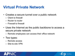 Virtual Private Network
•  Creates a secure tunnel over a public network
–  Client to firewall
–  Router to router
–  Firewall to firewall
•  Uses the Internet as the public backbone to access a
secure private network
–  Remote employees can access their office network
•  Two types:
–  Remote access
–  Site-to-site VPN
 
