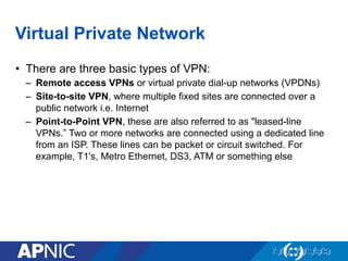 Virtual Private Network
•  There are three basic types of VPN:
–  Remote access VPNs or virtual private dial-up networks (VPDNs)
–  Site-to-site VPN, where multiple fixed sites are connected over a
public network i.e. Internet
–  Point-to-Point VPN, these are also referred to as "leased-line
VPNs.” Two or more networks are connected using a dedicated line
from an ISP. These lines can be packet or circuit switched. For
example, T1's, Metro Ethernet, DS3, ATM or something else
 