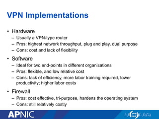 VPN Implementations
•  Hardware
–  Usually a VPN-type router
–  Pros: highest network throughput, plug and play, dual purpose
–  Cons: cost and lack of flexibility
•  Software
–  Ideal for two end-points in different organisations
–  Pros: flexible, and low relative cost
–  Cons: lack of efficiency, more labor training required, lower
productivity; higher labor costs
•  Firewall
–  Pros: cost effective, tri-purpose, hardens the operating system
–  Cons: still relatively costly
 