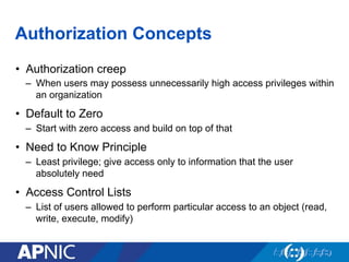 Authorization Concepts
•  Authorization creep
–  When users may possess unnecessarily high access privileges within
an organization
•  Default to Zero
–  Start with zero access and build on top of that
•  Need to Know Principle
–  Least privilege; give access only to information that the user
absolutely need
•  Access Control Lists
–  List of users allowed to perform particular access to an object (read,
write, execute, modify)
 