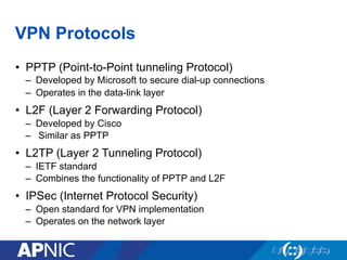VPN Protocols
•  PPTP (Point-to-Point tunneling Protocol)
–  Developed by Microsoft to secure dial-up connections
–  Operates in the data-link layer
•  L2F (Layer 2 Forwarding Protocol)
–  Developed by Cisco
–  Similar as PPTP
•  L2TP (Layer 2 Tunneling Protocol)
–  IETF standard
–  Combines the functionality of PPTP and L2F
•  IPSec (Internet Protocol Security)
–  Open standard for VPN implementation
–  Operates on the network layer
 