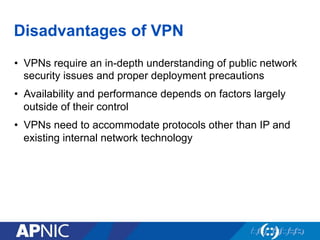 Disadvantages of VPN
•  VPNs require an in-depth understanding of public network
security issues and proper deployment precautions
•  Availability and performance depends on factors largely
outside of their control
•  VPNs need to accommodate protocols other than IP and
existing internal network technology
 
