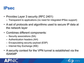 IPsec
•  Provides Layer 3 security (RFC 2401)
–  Transparent to applications (no need for integrated IPSec support)
•  A set of protocols and algorithms used to secure IP data at
the network layer
•  Combines different components:
–  Security associations (SA)
–  Authentication headers (AH)
–  Encapsulating security payload (ESP)
–  Internet Key Exchange (IKE)
•  A security context for the VPN tunnel is established via the
ISAKMP
 