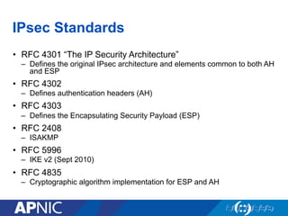 IPsec Standards
•  RFC 4301 “The IP Security Architecture”
–  Defines the original IPsec architecture and elements common to both AH
and ESP
•  RFC 4302
–  Defines authentication headers (AH)
•  RFC 4303
–  Defines the Encapsulating Security Payload (ESP)
•  RFC 2408
–  ISAKMP
•  RFC 5996
–  IKE v2 (Sept 2010)
•  RFC 4835
–  Cryptographic algorithm implementation for ESP and AH
 