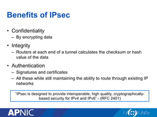 Benefits of IPsec
•  Confidentiality
–  By encrypting data
•  Integrity
–  Routers at each end of a tunnel calculates the checksum or hash
value of the data
•  Authentication
–  Signatures and certificates
–  All these while still maintaining the ability to route through existing IP
networks
“IPsec is designed to provide interoperable, high quality, cryptographically-
based security for IPv4 and IPv6” - (RFC 2401)
 