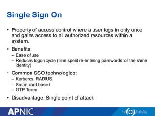 Single Sign On
•  Property of access control where a user logs in only once
and gains access to all authorized resources within a
system.
•  Benefits:
–  Ease of use
–  Reduces logon cycle (time spent re-entering passwords for the same
identity)
•  Common SSO technologies:
–  Kerberos, RADIUS
–  Smart card based
–  OTP Token
•  Disadvantage: Single point of attack
 