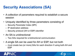 Security Associations (SA)
•  A collection of parameters required to establish a secure
session
•  Uniquely identified by three parameters consisting of
–  Security Parameter Index (SPI)
–  IP destination address
–  Security protocol (AH or ESP) identifier
•  An SA is unidirectional
–  Two SAs required for a bidirectional communication
•  A single SA can be used for AH or ESP, but not both
–  must create two (or more) SAs for each direction if using both AH and
ESP
 