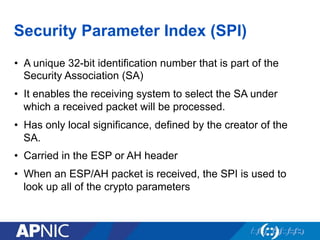 Security Parameter Index (SPI)
•  A unique 32-bit identification number that is part of the
Security Association (SA)
•  It enables the receiving system to select the SA under
which a received packet will be processed.
•  Has only local significance, defined by the creator of the
SA.
•  Carried in the ESP or AH header
•  When an ESP/AH packet is received, the SPI is used to
look up all of the crypto parameters
 
