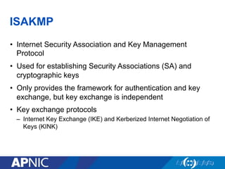 ISAKMP
•  Internet Security Association and Key Management
Protocol
•  Used for establishing Security Associations (SA) and
cryptographic keys
•  Only provides the framework for authentication and key
exchange, but key exchange is independent
•  Key exchange protocols
–  Internet Key Exchange (IKE) and Kerberized Internet Negotiation of
Keys (KINK)
 